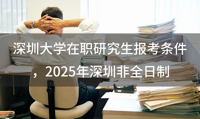 深圳大学在职研究生报考条件，2025年深圳非全日制研究生院校有哪些