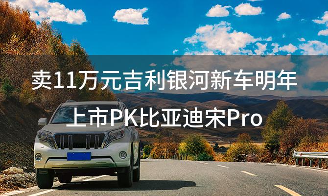 卖11万元吉利银河新车明年上市PK比亚迪宋Pro「吉利新车上市计划」