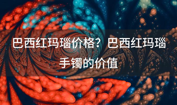 巴西红玛瑙价格？巴西红玛瑙手镯的价值