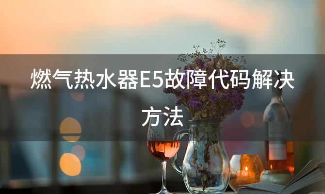 燃气热水器E5故障代码解决方法「燃气热水器E5故障代码代表什么」