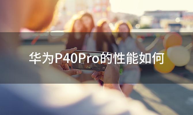 华为P40Pro的性能如何 华为P40Pro有哪些独特的功能