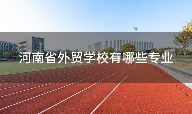 河南省外贸学校有哪些专业「河南省外贸学校的招生要求是什么」